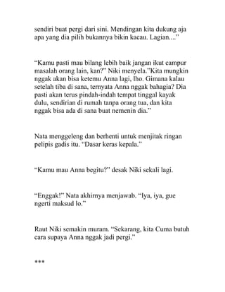 sendiri buat pergi dari sini. Mendingan kita dukung aja
apa yang dia pilih bukannya bikin kacau. Lagian....”
“Kamu pasti mau bilang lebih baik jangan ikut campur
masalah orang lain, kan?” Niki menyela.”Kita mungkin
nggak akan bisa ketemu Anna lagi, lho. Gimana kalau
setelah tiba di sana, ternyata Anna nggak bahagia? Dia
pasti akan terus pindah-indah tempat tinggal kayak
dulu, sendirian di rumah tanpa orang tua, dan kita
nggak bisa ada di sana buat nemenin dia.”
Nata menggeleng dan berhenti untuk menjitak ringan
pelipis gadis itu. “Dasar keras kepala.”
“Kamu mau Anna begitu?” desak Niki sekali lagi.
“Enggak!” Nata akhirnya menjawab. “Iya, iya, gue
ngerti maksud lo.”
Raut Niki semakin muram. “Sekarang, kita Cuma butuh
cara supaya Anna nggak jadi pergi.”
***
 