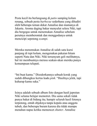 Pesta kecil itu berlangsung di patio samping kolam
renang, sebuah pesta barbecue sederhana yang dihadiri
oleh beberapa teman dekat Annalise dan mamanya di
Jakarta. Aroma daging bakar menyulut selera Niki, tapi
dia bergegas untuk menemukan Annalise sebelum
perutnya memberontak dan menggodanya untuk
mencicipi sepotong scampi.
Mereka menemukan Annalise di salah satu kursi
panjang di tepi kolam, mengenakan pakaian hitam
seperti Nata dan Niki. Niki tersenyum geli melihatnya,
hal ini membuatnya merasa seakan-akan mereka punya
kemampuan telepati.
“Ini buat kamu.” Disodorkannya sebuah korak yang
sudah dibungkus kertas kado pink. “Hasilnya jelek, tapi
kuharap kamu suka.”
Isinya adalah sebuah album foto dengan hasil jepretan
Niki selama belajar memotret. Dia sama sekali tidak
punya bakat di bidang itu; hampir seluruh hasil fotonya
terpotong, entah objeknya tanpa kepala atau anggota
tubuh, dan beberapa buram karena dia tidak mampu
menahan napas ketika memencet shutter. Annalise
 