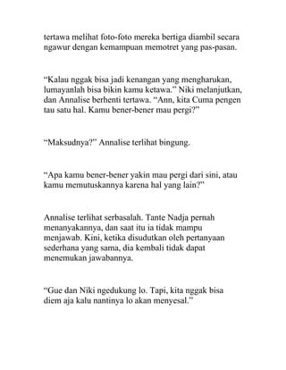 tertawa melihat foto-foto mereka bertiga diambil secara
ngawur dengan kemampuan memotret yang pas-pasan.
“Kalau nggak bisa jadi kenangan yang mengharukan,
lumayanlah bisa bikin kamu ketawa.” Niki melanjutkan,
dan Annalise berhenti tertawa. “Ann, kita Cuma pengen
tau satu hal. Kamu bener-bener mau pergi?”
“Maksudnya?” Annalise terlihat bingung.
“Apa kamu bener-bener yakin mau pergi dari sini, atau
kamu memutuskannya karena hal yang lain?”
Annalise terlihat serbasalah. Tante Nadja pernah
menanyakannya, dan saat itu ia tidak mampu
menjawab. Kini, ketika disudutkan oleh pertanyaan
sederhana yang sama, dia kembali tidak dapat
menemukan jawabannya.
“Gue dan Niki ngedukung lo. Tapi, kita nggak bisa
diem aja kalu nantinya lo akan menyesal.”
 
