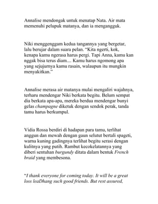 Annalise mendongak untuk menatap Nata. Air mata
memenuhi pelupuk matanya, dan ia mengangguk.
Niki menggenggam kedua tangannya yang bergetar,
lalu berujar dalam suara pelan. “Kita ngerti, kok,
kenapa kamu ngerasa harus pergi. Tapi Anna, kamu kan
nggak bisa terus diam.... Kamu harus ngomong apa
yang sejujurnya kamu rasain, walaupun itu mungkin
menyakitkan.”
Annalise merasa air matanya mulai mengaliri wajahnya,
terharu mendengar Niki berkata begitu. Belum sempat
dia berkata apa-apa, mereka berdua mendengar bunyi
gelas champagne diketuk dengan sendok perak, tanda
tamu harus berkumpul.
Vidia Rossa berdiri di hadapan para tamu, terlihat
anggun dan mewah dengan gaun selutut bertali spageti,
warna kuning gadingnya terlihat begitu serasi dengan
kulitnya yang putih. Rambut kecokelatannya yang
diberi sentuhan burgundy ditata dalam bentuk French
braid yang membesona.
“I thank everyone for coming today. It will be a great
loss leaDhang such good friends. But rest assured,
 