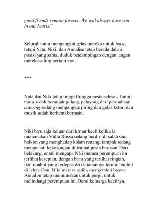 good friends remain forever. We wiil always have you
in our hearts.”
Seluruh tamu mengangkat gelas mereka untuk toast,
tetapi Nata, Niki, dan Annalise tetap berada dalam
posisi yang sama, duduk berdampingan dengan tangan
mereka saling bertaut erat.
***
Nata dan Niki tetap tinggal hingga pesta selesai. Tamu-
tamu sudah beranjak pulang, pelayang dari perusahaan
catering sedang mengangkat piring dan gelas kotor, dan
musik sudah berhenti bermain.
Niki baru saja keluar dari kamar kecil ketika ia
menemukan Vidia Rossa sedang berdiri di salah satu
balkon yang menghadap kolam renang, tampak sedang
mengamati kekosongan di tempat pesta barusan. Dari
belakang, entah mengapa Niki merasa perempuan itu
terlihat kesepian, dengan bahu yang terlihat ringkih,
ikal rambut yang terlepas dari tatanannya terurai lembut
di leher. Dan, Niki merasa sedih, mengetahui bahwa
Annalise tetap memutuskan untuk pergi, untuk
melindungi perempuan ini. Demi keluarga kecilnya.
 