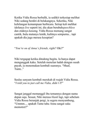 Ketika Vidia Rossa berbalik, ia sedikit terkesiap melihat
Niki sedang berdiri di belakangnya. Seketika, Niki
kehilangan kemampuan berbicara. Setiap kali melihat
idolanya live seperti ini, dia akan berubahspeechless
dan otaknya kosong. Vidia Rossa memang sangat
cantik, bulu matanya lentik, kulitnya sempurna... tapi
apakah dia juga merasa kesepian?
“You’re on of Anna’s friends, right? Oki?”
Niki tergagap ketika ditodong begitu. Ia hanya dapat
mengangguk kaku. Setelah menelan ludah dengan susah
payah, ia menemukan kembali suaranya. “Maaf,
Tante..”
Seulas senyum kembali merekah di wajah Vidia Rossa.
“I told you to just call me Vidia, didn’t I?”
Sangat janggal memanggil ibu temannya dengan nama
depan saja. Sesaat, Niki merasa blank lagi, tapi sebelum
Vidia Rossa beranjak pergi, ia segera menyambung,
“Ummm.... apakah Tante tahu Anna sangat suka
memotret?”
 