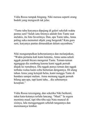 Vidia Rossa tampak bingung. Niki merasa seperti orang
bodoh yang mengoceh tak jelas.
“Tante tahu karyanya dipajang di galeri sekolah waktu
pentas seni? Salah satu fotonya adalah foto Tante saat
melukis, itu foto favoritnya. Dan, apa Tante tahu, Anna
paling suka memotret objek yang bergerak? Kata guru
seni, karyanya pantas dimasukkan dalam sayembara.”
Niki mengumpulkan keberaniannya dan melanjutkan,
“Waktu pertama kali kami ketemu, Anna sama-sekali
nggak pernah bicara mengenai Tante. Teman-teman
nganggep dia sombong karena kami nggak pernah
diajak ke rumahnya. Dia nggak punya teman dan nggak
terbuka walau kami coba berteman dengannya. Di ulang
tahun Anna yang ketujuh belas, kami nunggu Tante di
bandara sampai malam. Anna memang nggak pernah
bilang apa-apa, tapi kami tahu... dia sebenarnya
kesepian.”
Vidia Rossa tercengang, dan seketika Niki berhenti,
takut kata-katanya terlalu lancang. “Maaf.” Ia segera
meminta maaf, tapi tiba-tiba saja Nata muncul di
sisinya, lalu menggenggam sebelah tangannya dan
meremasnya lembut.
 