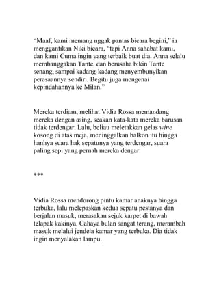 “Maaf, kami memang nggak pantas bicara begini,” ia
menggantikan Niki bicara, “tapi Anna sahabat kami,
dan kami Cuma ingin yang terbaik buat dia. Anna selalu
membanggakan Tante, dan berusaha bikin Tante
senang, sampai kadang-kadang menyembunyikan
perasaannya sendiri. Begitu juga mengenai
kepindahannya ke Milan.”
Mereka terdiam, melihat Vidia Rossa memandang
mereka dengan asing, seakan kata-kata mereka barusan
tidak terdengar. Lalu, beliau meletakkan gelas wine
kosong di atas meja, meninggalkan balkon itu hingga
hanhya suara hak sepatunya yang terdengar, suara
paling sepi yang pernah mereka dengar.
***
Vidia Rossa mendorong pintu kamar anaknya hingga
terbuka, lalu melepaskan kedua sepatu pestanya dan
berjalan masuk, merasakan sejuk karpet di bawah
telapak kakinya. Cahaya bulan sangat terang, merambah
masuk melalui jendela kamar yang terbuka. Dia tidak
ingin menyalakan lampu.
 