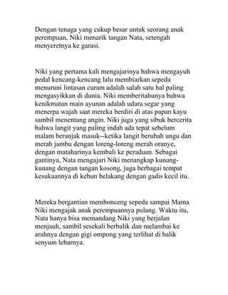 Dengan tenaga yang cukup besar untuk seorang anak
perempuan, Niki menarik tangan Nata, setengah
menyeretnya ke garasi.
Niki yang pertama kali mengajarinya bahwa mengayuh
pedal kencang-kencang lalu membiarkan sepeda
menuruni lintasan curam adalah salah satu hal paling
mengasyikkan di dunia. Niki memberitahunya bahwa
kenikmatan main ayunan adalah udara segar yang
menerpa wajah saat mereka berdiri di atas papan kayu
sambil menentang angin. Niki juga yang sibuk bercerita
bahwa langit yang paling indah ada tepat sebelum
malam beranjak masuk--ketika langit berubah ungu dan
merah jambu dengan loreng-loreng merah oranye,
dengan mataharinya kembali ke peraduan. Sebagai
gantinya, Nata mengajari Niki menangkap kunang-
kunang dengan tangan kosong, juga berbagai tempat
kesukaannya di kebun belakang dengan gadis kecil itu.
Mereka bergantian membonceng sepeda sampai Mama
Niki mengajak anak perempuannya pulang. Waktu itu,
Nata hanya bisa memandang Niki yang berjalan
menjauh, sambil sesekali berbalik dan melambai ke
arahnya dengan gigi ompong yang terlihat di balik
senyum lebarnya.
 