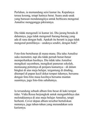 Perlahan, ia memandang seisi kamar itu. Kepalanya
terasa kosong, tetapi hatinya berat. Suara anak-anak
yang barusan mendatanginya untuk berbicara mengenai
Annalise mengganggu pikirannya.
Dia tidak mengenali isi kamar ini. Dia jarang berada di
dalamnya, juga tidak mengenali barang-barang yang
ada di sana dengan baik. Apakah itu berarti ia juga tidak
mengenal pemiliknya—anaknya sendiri, dengan baik?
Foto-foto bertebaran di mana-mana. Dia tahu Annalise
suka memotret, tapi dia tidak pernah benar-benar
memperhatikan hasilnya. Dia tidak tahu Annalise
mengikuti sayembara, mengikuti pameran sekolah,
memasang potretnya di penjuru kamarnya—di dalam
bingkai di atas meja belajar, tergantung di dinding,
ditempel di papan kecil dekat tempat tidurnya, bersama
dengan foto-foto masa kecilnya bersama mantan
suaminya, juga foto-foto sahabatnya.
Ia tersandung sebuah album foto besar di kaki tempat
tidur. Vidia Rossa berjongkok untuk mengambilnya dan
meletakkannya di atas meja belajar Annalise, tetapi
berhenti. Cover depan album tersebut bertuliskan
namanya, juga tahun-tahun yang menandakan usia
kariernya.
 