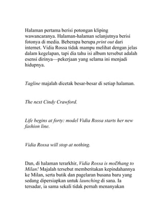 Halaman pertama berisi potongan kliping
wawancaranya. Halaman-halaman selanjutnya berisi
fotonya di media. Beberapa berupa print out dari
internet. Vidia Rossa tidak mampu melihat dengan jelas
dalam kegelapan, tapi dia tahu isi album tersebut adalah
esensi dirinya—pekerjaan yang selama ini menjadi
hidupnya.
Tagline majalah dicetak besar-besar di setiap halaman.
The next Cindy Crawford.
Life begins at forty: model Vidia Rossa starts her new
fashion line.
Vidia Rossa will stop at nothing.
Dan, di halaman terarkhir, Vidia Rossa is moDhang to
Milan! Majalah tersebut memberitakan kepindahannya
ke Milan, serta butik dan pagelaran busana baru yang
sedang dipersiapkan untuk launching di sana. Ia
tersadar, ia sama sekali tidak pernah menanyakan
 