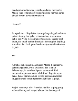 pendapat Annalise mengenai kepindahan mereka ke
Milan, juga sebelum-sebelumnya ketika mereka harus
pindah karena tuntutan pekerjaan.
“Mama?”
Lampu kamar dinyalakan dan segalanya bagaikan hitam
putih—terang dan gelap bersatu dalam sepersekian
detik, dan Vidia Rossa mengerti sesuatu. Secara tidak
sadar, dia sudah berhenti menjadi seorang ibu lagi bagi
Annalise, dan tidak pernah seharusnya membiarkannya
terjadi.
***
Annalise keheranan menemukan Mama di kamarnya,
dalam kegelapan. Pesta telah usai dan ia lelah.
Sebenarnya, ia membenci pesta semacam ini,ini
membuat segalanya terasa lebih final. Tapi, ia ingin
benar-benar mengucapkan terima kasih dan selamat
tinggal kepada teman-temannya sebelum ia pergi.
Wajah mamanya pias, Annalise melihat kliping yang
selalu dibuatnya di tangan Mama, dan ia mengerti.
 