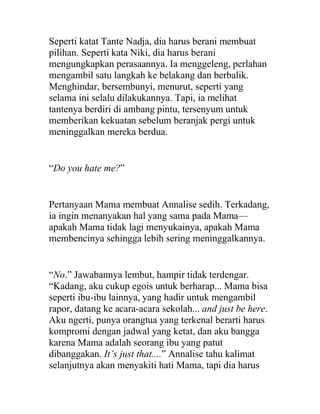 Seperti katat Tante Nadja, dia harus berani membuat
pilihan. Seperti kata Niki, dia harus berani
mengungkapkan perasaannya. Ia menggeleng, perlahan
mengambil satu langkah ke belakang dan berbalik.
Menghindar, bersembunyi, menurut, seperti yang
selama ini selalu dilakukannya. Tapi, ia melihat
tantenya berdiri di ambang pintu, tersenyum untuk
memberikan kekuatan sebelum beranjak pergi untuk
meninggalkan mereka berdua.
“Do you hate me?”
Pertanyaan Mama membuat Annalise sedih. Terkadang,
ia ingin menanyakan hal yang sama pada Mama—
apakah Mama tidak lagi menyukainya, apakah Mama
membencinya sehingga lebih sering meninggalkannya.
“No.” Jawabannya lembut, hampir tidak terdengar.
“Kadang, aku cukup egois untuk berharap... Mama bisa
seperti ibu-ibu lainnya, yang hadir untuk mengambil
rapor, datang ke acara-acara sekolah... and just be here.
Aku ngerti, punya orangtua yang terkenal berarti harus
kompromi dengan jadwal yang ketat, dan aku bangga
karena Mama adalah seorang ibu yang patut
dibanggakan. It’s just that....” Annalise tahu kalimat
selanjutnya akan menyakiti hati Mama, tapi dia harus
 