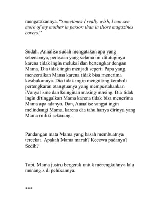 mengatakannya. “sometimes I really wish, I can see
more of my mother in person than in those magazines
covers.”
Sudah. Annalise sudah mengatakan apa yang
sebenarnya, perasaan yang selama ini ditutupinya
karena tidak ingin melukai dan bertengkar dengan
Mama. Dia tidak ingin menjadi seperti Papa yang
menceraikan Mama karena tidak bisa menerima
kesibukannya. Dia tidak ingin mengulang kembali
pertengkaran otangtuanya yang mempertahankan
iVanyalisme dan keinginan masing-masing. Dia tidak
ingin ditinggalkan Mama karena tidak bisa menerima
Mama apa adanya. Dan, Annalise sangat ingin
melindungi Mama, karena dia tahu hanya dirinya yang
Mama miliki sekarang.
Pandangan mata Mama yang basah membuatnya
tercekat. Apakah Mama marah? Kecewa padanya?
Sedih?
Tapi, Mama justru bergerak untuk merengkuhnya lalu
menangis di pelukannya.
***
 
