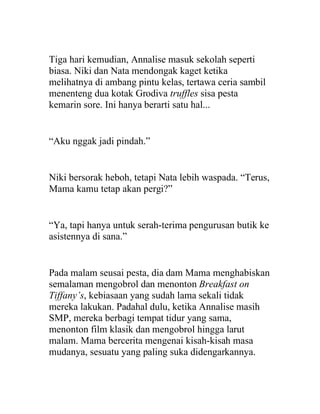 Tiga hari kemudian, Annalise masuk sekolah seperti
biasa. Niki dan Nata mendongak kaget ketika
melihatnya di ambang pintu kelas, tertawa ceria sambil
menenteng dua kotak Grodiva truffles sisa pesta
kemarin sore. Ini hanya berarti satu hal...
“Aku nggak jadi pindah.”
Niki bersorak heboh, tetapi Nata lebih waspada. “Terus,
Mama kamu tetap akan pergi?”
“Ya, tapi hanya untuk serah-terima pengurusan butik ke
asistennya di sana.”
Pada malam seusai pesta, dia dam Mama menghabiskan
semalaman mengobrol dan menonton Breakfast on
Tiffany’s, kebiasaan yang sudah lama sekali tidak
mereka lakukan. Padahal dulu, ketika Annalise masih
SMP, mereka berbagi tempat tidur yang sama,
menonton film klasik dan mengobrol hingga larut
malam. Mama bercerita mengenai kisah-kisah masa
mudanya, sesuatu yang paling suka didengarkannya.
 