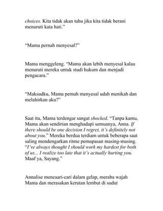 choices. Kita tidak akan tahu jika kita tidak berani
menuruti kata hati.”
“Mama pernah menyesal?”
Mama menggeleng. “Mama akan lebih menyesal kalau
menuruti mereka untuk studi hukum dan menjadi
pengacara.”
“Maksudku, Mama pernah menyesal udah menikah dan
melahirkan aku?”
Saat itu, Mama terdengar sangat shocked. “Tanpa kamu,
Mama akan sendirian menghadapi semuanya, Anna. If
there should be one decision I regret, it’s definitely not
about you.” Mereka berdua terdiam untuk beberapa saat
saling mendengarkan ritme pernapasan masing-masing.
“I’ve always thought I should work my hardest for both
of us... I realize too late that it’s actually hurting you.
Maaf ya, Sayang.”
Annalise mencaari-cari dalam gelap, meraba wajah
Mama dan merasakan kerutan lembut di sudut
 