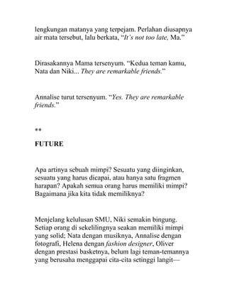 lengkungan matanya yang terpejam. Perlahan diusapnya
air mata tersebut, lalu berkata, “It’s not too late, Ma.”
Dirasakannya Mama tersenyum. “Kedua teman kamu,
Nata dan Niki... They are remarkable friends.”
Annalise turut tersenyum. “Yes. They are remarkable
friends.”
**
FUTURE
Apa artinya sebuah mimpi? Sesuatu yang diinginkan,
sesuatu yang harus dicapai, atau hanya satu fragmen
harapan? Apakah semua orang harus memiliki mimpi?
Bagaimana jika kita tidak memiliknya?
Menjelang kelulusan SMU, Niki semakin bingung.
Setiap orang di sekelilingnya seakan memiliki mimpi
yang solid; Nata dengan musiknya, Annalise dengan
fotografi, Helena dengan fashion designer, Oliver
dengan prestasi basketnya, belum lagi teman-temannya
yang berusaha menggapai cita-cita setinggi langit—
 