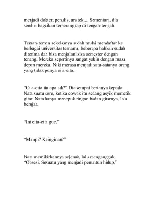 menjadi dokter, penulis, arsitek.... Sementara, dia
sendiri bagaikan terperangkap di tengah-tengah.
Teman-teman sekelasnya sudah mulai mendaftar ke
berbagai universitas ternama, beberapa bahkan sudah
diterima dan bisa menjalani sisa semester dengan
tenang. Mereka sepertinya sangat yakin dengan masa
depan mereka. Niki merasa menjadi satu-satunya orang
yang tidak punya cita-cita.
“Cita-cita itu apa sih?” Dia sempat bertanya kepada
Nata suatu sore, ketika cowok itu sedang asyik memetik
gitar. Nata hanya menepuk ringan badan gitarnya, lalu
berujar.
“Ini cita-cita gue.”
“Mimpi? Keinginan?”
Nata memikirkannya sejenak, lalu mengangguk.
“Obsesi. Sesuatu yang menjadi penuntun hidup.”
 