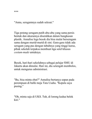 ***
"Anna, seragamnya sudah selesai."
Tiga potong seragam putih abu-abu yang sama persis
bentuk dan ukurannya diserahkan dalam bungkusan
plastik. Annalise lega besok dia bisa mulai berseragam
sama dengan murid-murid di sini. Gara-gara tidak ada
seragam yang pas dengan tubuhnya yang tinggi kurus,
pihak sekolah terpaksa membuat tiga setel khusus
costum-made untuknya.
Besok, hari-hari sekolahnya sebagai pelajar SMU di
Jakarta akan dimulai. Hari ini, dia setengah membolos,
untuk mengurus administrasi.
"Bu, bisa minta obat?" Annalise bertanya sopan pada
perempuan di balik meja Tata Usaha. "Kepala saya
pusing."
"Oh, minta saja di UKS. Tuh, di lorong kedua belok
kiri."
 