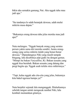bikin aku semakin gamang, Nat. Aku nggak tahu mau
jadi apa.”
“Itu tandanya lo udah beranjak dewasa, udah mulai
mikirin masa depan.”
“Bukannya orang dewasa tahu jelas mereka mau jadi
apa?”
Nata melengos. “Nggak banyak orang yang seratus
persen yakin sama diri mereka sendiri. Justru orang-
orang yang serius mikirin itulah yang benar-benar
dewasa.” Dipandangnya Niki yang masih tampak
bingung, lalu dicubitnya pipi gadis itu dengan gemas.
“Mimpi itu bukan Vanyadline, Ki. Bukan sesuatu yang
nggak bisa berubah. Bukan sesuatu yang datang dan
pergi begitu aja. Nggak usah terlalu stres mikirinnya.”
“Tapi, kalau nggak ada cita-cita yang jelas, bukannya
kita bakal ngerasa hampa ya?”
Nata berpikir sejenak lalu mengangguk. Diulurkannya
sebelah tangan untuk mengacak rambut Niki, lalu
kembali memainkan gitarnya.
 