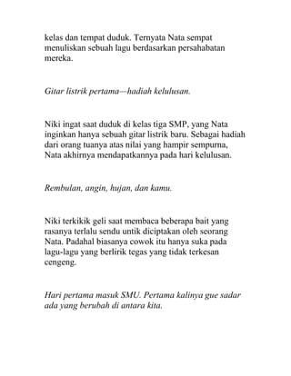kelas dan tempat duduk. Ternyata Nata sempat
menuliskan sebuah lagu berdasarkan persahabatan
mereka.
Gitar listrik pertama—hadiah kelulusan.
Niki ingat saat duduk di kelas tiga SMP, yang Nata
inginkan hanya sebuah gitar listrik baru. Sebagai hadiah
dari orang tuanya atas nilai yang hampir sempurna,
Nata akhirnya mendapatkannya pada hari kelulusan.
Rembulan, angin, hujan, dan kamu.
Niki terkikik geli saat membaca beberapa bait yang
rasanya terlalu sendu untik diciptakan oleh seorang
Nata. Padahal biasanya cowok itu hanya suka pada
lagu-lagu yang berlirik tegas yang tidak terkesan
cengeng.
Hari pertama masuk SMU. Pertama kalinya gue sadar
ada yang berubah di antara kita.
 