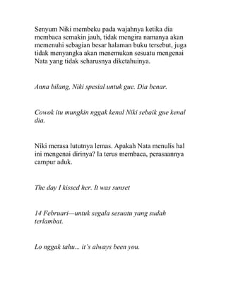 Senyum Niki membeku pada wajahnya ketika dia
membaca semakin jauh, tidak mengira namanya akan
memenuhi sebagian besar halaman buku tersebut, juga
tidak menyangka akan menemukan sesuatu mengenai
Nata yang tidak seharusnya diketahuinya.
Anna bilang, Niki spesial untuk gue. Dia benar.
Cowok itu mungkin nggak kenal Niki sebaik gue kenal
dia.
Niki merasa lututnya lemas. Apakah Nata menulis hal
ini mengenai dirinya? Ia terus membaca, perasaannya
campur aduk.
The day I kissed her. It was sunset
14 Februari—untuk segala sesuatu yang sudah
terlambat.
Lo nggak tahu... it’s always been you.
 