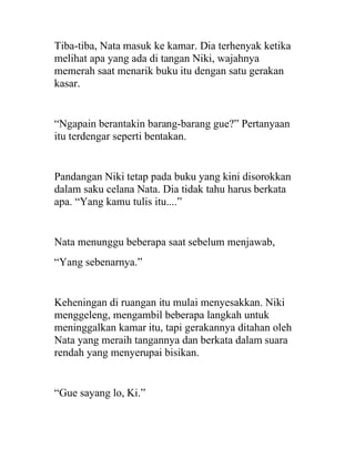Tiba-tiba, Nata masuk ke kamar. Dia terhenyak ketika
melihat apa yang ada di tangan Niki, wajahnya
memerah saat menarik buku itu dengan satu gerakan
kasar.
“Ngapain berantakin barang-barang gue?” Pertanyaan
itu terdengar seperti bentakan.
Pandangan Niki tetap pada buku yang kini disorokkan
dalam saku celana Nata. Dia tidak tahu harus berkata
apa. “Yang kamu tulis itu....”
Nata menunggu beberapa saat sebelum menjawab,
“Yang sebenarnya.”
Keheningan di ruangan itu mulai menyesakkan. Niki
menggeleng, mengambil beberapa langkah untuk
meninggalkan kamar itu, tapi gerakannya ditahan oleh
Nata yang meraih tangannya dan berkata dalam suara
rendah yang menyerupai bisikan.
“Gue sayang lo, Ki.”
 