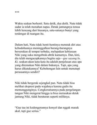 ***
Waktu seakan berhenti. Satu detik, dua detik. Nata tidak
sadar ia telah menahan napas. Detak jantungnya terasa
lebih kencang dari biasanya, satu-satunya bunyi yang
terdengar di ruangan itu.
Dalam hati, Nata tidak henti-hentinya merutuk diri atas
kebodohannya meninggalkan barang-barangnya
berserakan di tempat terbuka, melupakan kebiasaan
Niki yang suka mengobrak-abrik kamarnya. Dan, kini,
dia telah mengucapkannya begitu saja—gue sayang lo,
Ki, seakan-akan kata-kata itu adalah penjelasan atas apa
yang ditemukan Niki dalam bukunya. Tapi, apa yang
harus dikatakannya? Kebohongan lain untuk menutupi
perasaannya sendiri?
Niki tidak bergerak sejengkal pun. Nata tidak bisa
melihat ekspresi pada wajahnya karena gadis itu
memunggunginya. Cengkeramannya pada pergelangan
tangan Niki mengerat hingga ia bisa merasakan detak
jantung Niki, tidak beraturan seperti miliknya.
“Gue tau ini kedengerannya konyol dan nggak masuk
akal, tapi gue serius.”
 