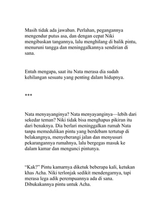 Masih tidak ada jawaban. Perlahan, pegangannya
mengendur putus asa, dan dengan cepat Niki
mengibaskan tangannya, lalu menghilang di balik pintu,
menuruni tangga dan meninggalkannya sendirian di
sana.
Entah mengapa, saat itu Nata merasa dia sudah
kehilangan sesuatu yang penting dalam hidupnya.
***
Nata menyayanginya? Nata menyayanginya—lebih dari
sekedar teman? Niki tidak bisa menghapus pikiran itu
dari benaknya. Dia berlari meninggalkan rumah Nata
tanpa memedulikan pintu yang berdebam tertutup di
belakangnya, menyeberangi jalan dan menyusuri
pekarangannya rumahnya, lalu bergegas masuk ke
dalam kamar dan mengunci pintunya.
“Kak?” Pintu kamarnya diketuk beberapa kali, ketukan
khas Acha. Niki terlonjak sedikit mendengarnya, tapi
merasa lega adik perempuannya ada di sana.
Dibukakannya pintu untuk Acha.
 