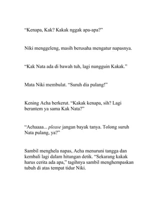 “Kenapa, Kak? Kakak nggak apa-apa?”
Niki menggeleng, masih berusaha mengatur napasnya.
“Kak Nata ada di bawah tuh, lagi nungguin Kakak.”
Mata Niki membulat. “Suruh dia pulang!”
Kening Acha berkerut. “Kakak kenapa, sih? Lagi
berantem ya sama Kak Nata?”
“Achaaaa... please jangan bayak tanya. Tolong suruh
Nata pulang, ya?”
Sambil menghela napas, Acha menuruni tangga dan
kembali lagi dalam hitungan detik. “Sekarang kakak
harus cerita ada apa,” tagihnya sambil menghempaskan
tubuh di atas tempat tidur Niki.
 
