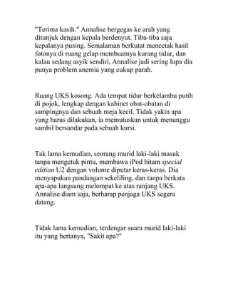 "Terima kasih." Annalise bergegas ke arah yang
ditunjuk dengan kepala berdenyut. Tiba-tiba saja
kepalanya pusing. Semalaman berkutat mencetak hasil
fotonya di ruang gelap membuatnya kurang tidur, dan
kalau sedang asyik sendiri, Annalise jadi sering lupa dia
punya problem anemia yang cukup parah.
Ruang UKS kosong. Ada tempat tidur berkelambu putih
di pojok, lengkap dengan kabinet obat-obatan di
sampingnya dan sebuah meja kecil. Tidak yakin apa
yang harus dilakukan, ia memutuskan untuk menunggu
sambil bersandar pada sebuah kursi.
Tak lama kemudian, seorang murid laki-laki masuk
tanpa mengetuk pintu, membawa iPod hitam special
edition U2 dengan volume diputar keras-keras. Dia
menyapukan pandangan sekeliling, dan tanpa berkata
apa-apa langsung melompat ke atas ranjang UKS.
Annalise diam saja, berharap penjaga UKS segera
datang.
Tidak lama kemudian, terdengar suara murid laki-laki
itu yang bertanya, "Sakit apa?"
 