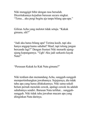Niki menggigit bibir dengan rasa bersalah.
Diceritakannya kejadian barusan secara singkat.
“Terus... aku pergi begitu aja tanpa bilang apa-apa.”
Giliran Acha yang melotot tidak setuju. “Kakak
gimana, sih?”
“Jadi aku harus bilang apa? Terima kasih, tapi aku
hanya anggap kamu sahabat? Maaf, tapi tolong jangan
bercanda lagi?” Dengan frustasi Niki menarik ujung-
ujung kepangannya. “Ugh! Aku jadi sarkastis kayak
Nata!”
“Perasaan Kakak ke Kak Nata gimana?”
Niki terdiam dan memandang Acha, sungguh-sungguh
mempertimbangkan jawabannya. Sejujurnya, dia tidak
tahu apa yang harus dilakukannya. Niki sama-sekali
belum pernah menolak cowok, apalagi cowok itu adalah
sahabatnya sendiri. Barusan Nata terlihat... sungguh-
sungguh. Niki tidak tahu jawaban macam apa yang
diinginkan Nata darinya.
 