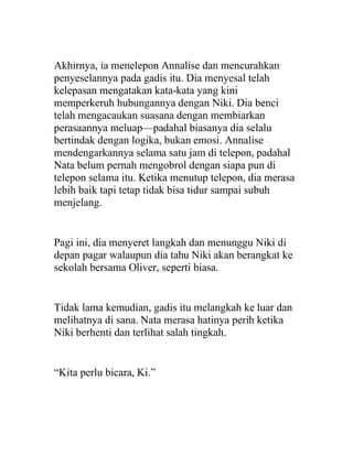 Akhirnya, ia menelepon Annalise dan mencurahkan
penyeselannya pada gadis itu. Dia menyesal telah
kelepasan mengatakan kata-kata yang kini
memperkeruh hubungannya dengan Niki. Dia benci
telah mengacaukan suasana dengan membiarkan
perasaannya meluap—padahal biasanya dia selalu
bertindak dengan logika, bukan emosi. Annalise
mendengarkannya selama satu jam di telepon, padahal
Nata belum pernah mengobrol dengan siapa pun di
telepon selama itu. Ketika menutup telepon, dia merasa
lebih baik tapi tetap tidak bisa tidur sampai subuh
menjelang.
Pagi ini, dia menyeret langkah dan menunggu Niki di
depan pagar walaupun dia tahu Niki akan berangkat ke
sekolah bersama Oliver, seperti biasa.
Tidak lama kemudian, gadis itu melangkah ke luar dan
melihatnya di sana. Nata merasa hatinya perih ketika
Niki berhenti dan terlihat salah tingkah.
“Kita perlu bicara, Ki.”
 