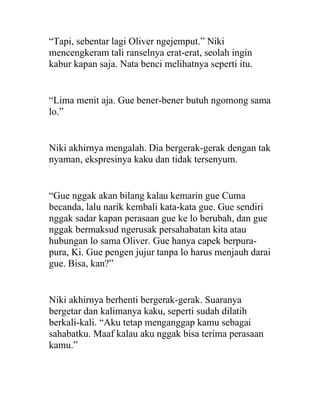 “Tapi, sebentar lagi Oliver ngejemput.” Niki
mencengkeram tali ranselnya erat-erat, seolah ingin
kabur kapan saja. Nata benci melihatnya seperti itu.
“Lima menit aja. Gue bener-bener butuh ngomong sama
lo.”
Niki akhirnya mengalah. Dia bergerak-gerak dengan tak
nyaman, ekspresinya kaku dan tidak tersenyum.
“Gue nggak akan bilang kalau kemarin gue Cuma
becanda, lalu narik kembali kata-kata gue. Gue sendiri
nggak sadar kapan perasaan gue ke lo berubah, dan gue
nggak bermaksud ngerusak persahabatan kita atau
hubungan lo sama Oliver. Gue hanya capek berpura-
pura, Ki. Gue pengen jujur tanpa lo harus menjauh darai
gue. Bisa, kan?”
Niki akhirnya berhenti bergerak-gerak. Suaranya
bergetar dan kalimanya kaku, seperti sudah dilatih
berkali-kali. “Aku tetap menganggap kamu sebagai
sahabatku. Maaf kalau aku nggak bisa terima perasaan
kamu.”
 