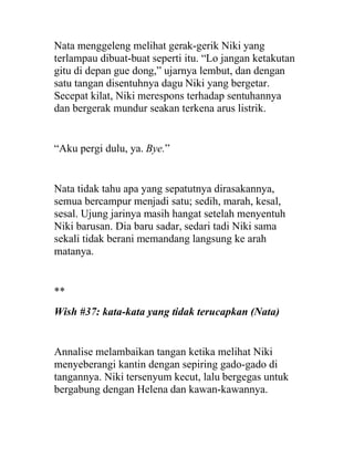 Nata menggeleng melihat gerak-gerik Niki yang
terlampau dibuat-buat seperti itu. “Lo jangan ketakutan
gitu di depan gue dong,” ujarnya lembut, dan dengan
satu tangan disentuhnya dagu Niki yang bergetar.
Secepat kilat, Niki merespons terhadap sentuhannya
dan bergerak mundur seakan terkena arus listrik.
“Aku pergi dulu, ya. Bye.”
Nata tidak tahu apa yang sepatutnya dirasakannya,
semua bercampur menjadi satu; sedih, marah, kesal,
sesal. Ujung jarinya masih hangat setelah menyentuh
Niki barusan. Dia baru sadar, sedari tadi Niki sama
sekali tidak berani memandang langsung ke arah
matanya.
**
Wish #37: kata-kata yang tidak terucapkan (Nata)
Annalise melambaikan tangan ketika melihat Niki
menyeberangi kantin dengan sepiring gado-gado di
tangannya. Niki tersenyum kecut, lalu bergegas untuk
bergabung dengan Helena dan kawan-kawannya.
 