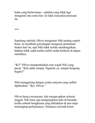kubu yang berlawanan—sahabat yang tidak lagi
mengenal satu sama lain. Ia tidak menyukai perasaan
itu.
***
Sepulang sekolah, Oliver mengantar Niki pulang seperti
biasa. Ia membuka percakapan mengenai permainan
basket hari ini, tapi Niki tidak terlalu mendengarkan,
bahkan tidak sadar ketika mobil sudah berhenti di depan
rumahnya.
“Ki?” Oliver memperhatikan raut wajah Niki yang
pucat. “Kita udah sampai. Ngantuk ya, sampai bengong
begitu?”
Niki menggeleng dengan seulas senyum yang sedikit
dipaksakan. “Bye, Oliver.”
Oliver hanya tersenyum, lalu mengucapkan selamat
tinggal. Niki baru saja menginjakkan kaki di beranda
ketika sebuah bungkusan yang diletakkan di atas meja
menangkap perhatiannya. Namanya tercetak besar-
 