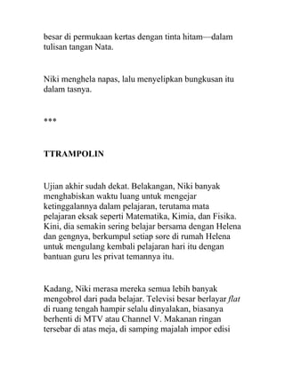 besar di permukaan kertas dengan tinta hitam—dalam
tulisan tangan Nata.
Niki menghela napas, lalu menyelipkan bungkusan itu
dalam tasnya.
***
TTRAMPOLIN
Ujian akhir sudah dekat. Belakangan, Niki banyak
menghabiskan waktu luang untuk mengejar
ketinggalannya dalam pelajaran, terutama mata
pelajaran eksak seperti Matematika, Kimia, dan Fisika.
Kini, dia semakin sering belajar bersama dengan Helena
dan gengnya, berkumpul setiap sore di rumah Helena
untuk mengulang kembali pelajaran hari itu dengan
bantuan guru les privat temannya itu.
Kadang, Niki merasa mereka semua lebih banyak
mengobrol dari pada belajar. Televisi besar berlayar flat
di ruang tengah hampir selalu dinyalakan, biasanya
berhenti di MTV atau Channel V. Makanan ringan
tersebar di atas meja, di samping majalah impor edisi
 