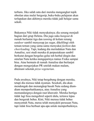 terbaru. Jika salah satu dari mereka mengangkat topik
obrolan atau mulai bergosip, buku-buku pelajaran akan
terlupakan dan akhirnya mereka tidak jadi belajar sama
sekali.
Bukannya Niki tidak menyukainya; dia senang menjadi
bagian dari grup Helena. Dia juga suka hangout di
rumah berlantai tiga dan tanning di kolam renang
outdoor sambil menyesap jus segar, dikelilingi oleh
teman-teman yang sama-sama menyukai fashion dan
cheerleading. Tapi, kadang dia merindukan Nata dan
Annalise, sesi studi mereka di perpustakaan sambil
berkutat dengan bergelas-gelas teh herbal dingin dan
omelan Nata ketika mengajarinya rumus Fisika sampai
bisa. Atau bermain di rumah Annalise dan berlanjut
dengan mengerjakan PR setelah makan malam,
ditemani sekotak pizza vegetarian.
Pada awalnya, Niki tetap bergabung dengan mereka,
tetapi dia merasa tidak nyaman. Sesekali, dia akan
mendongak dan menangkap basah Nata sedang diam-
diam memperhatikannya, atau Annalise yang
memandangnya dengan raut khawatir. Mereka bertiga
tidak lagi bisa mengobrol seperti dulu, tertawa lepas
dan bergerak bebas. Kini, Niki merasa tidak bebas
menyentuh Nata, meras telah menyakiti perasaan Nata,
tapi tidak bisa berbuat apa-apa untuk memperbaikinya.
 
