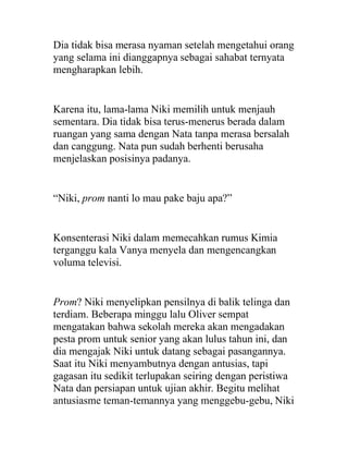Dia tidak bisa merasa nyaman setelah mengetahui orang
yang selama ini dianggapnya sebagai sahabat ternyata
mengharapkan lebih.
Karena itu, lama-lama Niki memilih untuk menjauh
sementara. Dia tidak bisa terus-menerus berada dalam
ruangan yang sama dengan Nata tanpa merasa bersalah
dan canggung. Nata pun sudah berhenti berusaha
menjelaskan posisinya padanya.
“Niki, prom nanti lo mau pake baju apa?”
Konsenterasi Niki dalam memecahkan rumus Kimia
terganggu kala Vanya menyela dan mengencangkan
voluma televisi.
Prom? Niki menyelipkan pensilnya di balik telinga dan
terdiam. Beberapa minggu lalu Oliver sempat
mengatakan bahwa sekolah mereka akan mengadakan
pesta prom untuk senior yang akan lulus tahun ini, dan
dia mengajak Niki untuk datang sebagai pasangannya.
Saat itu Niki menyambutnya dengan antusias, tapi
gagasan itu sedikit terlupakan seiring dengan peristiwa
Nata dan persiapan untuk ujian akhir. Begitu melihat
antusiasme teman-temannya yang menggebu-gebu, Niki
 