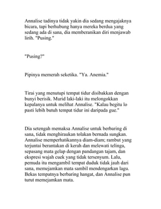 Annalise tadinya tidak yakin dia sedang mengajaknya
bicara, tapi berhubung hanya mereka berdua yang
sedang ada di sana, dia memberanikan diri menjawab
lirih. "Pusing."
"Pusing?"
Pipinya memerah seketika. "Ya. Anemia."
Tirai yang menutupi tempat tidur disibakkan dengan
bunyi berisik. Murid laki-laki itu melongokkan
kepalanya untuk melihat Annalise. "Kalau begitu lo
pasti lebih butuh tempat tidur ini daripada gue."
Dia setengah memaksa Annalise untuk berbaring di
sana, tidak menghiraukan tolakan bernada sungkan.
Annalise memperhatikannya diam-diam; rambut yang
terjuntai berantakan di kerah dan melewati telinga,
sepasang mata gelap dengan pandangan tajam, dan
ekspresi wajah cuek yang tidak tersenyum. Lalu,
pemuda itu mengambil tempat duduk tidak jauh dari
sana, memejamkan mata sambil mendengarkan lagu.
Bekas tempatnya berbaring hangat, dan Annalise pun
turut memejamkan mata.
 
