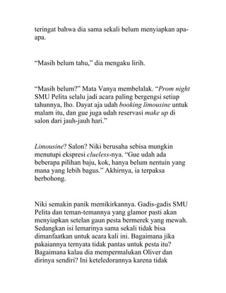 teringat bahwa dia sama sekali belum menyiapkan apa-
apa.
“Masih belum tahu,” dia mengaku lirih.
“Masih belum?” Mata Vanya membelalak. “Prom night
SMU Pelita selalu jadi acara paling bergengsi setiap
tahunnya, lho. Dayat aja udah booking limousine untuk
malam itu, dan gue juga udah reservasi make up di
salon dari jauh-jauh hari.”
Limousine? Salon? Niki berusaha sebisa mungkin
menutupi ekspresi clueless-nya. “Gue udah ada
beberapa pilihan baju, kok, hanya belum nentuin yang
mana yang lebih bagus.” Akhirnya, ia terpaksa
berbohong.
Niki semakin panik memikirkannya. Gadis-gadis SMU
Pelita dan teman-temannya yang glamor pasti akan
menyiapkan setelan gaun pesta bermerek yang mewah.
Sedangkan isi lemarinya sama sekali tidak bisa
dimanfaatkan untuk acara kali ini. Bagaimana jika
pakaiannya ternyata tidak pantas untuk pesta itu?
Bagaimana kalau dia mempermalukan Oliver dan
dirinya sendiri? Ini keteledorannya karena tidak
 