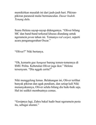 memikirkan masalah ini dari jauh-jauh hari. Pikiran-
pikiran paranoid mulai bermunculan. Dasar bodoh.
Tenang dulu.
Suara Helena sayup-sayup didengarnya. “Oliver bilang
MC dan band-band terkenal khusus diundang untuk
ngeramein prom tahun ini. Temanya red carpet, seperti
acara penganugerahan Oscar.”
“Oliver?” Niki bertanya.
“Oh, kemarin gue hangout bareng temen-temennya di
SMU Pelita. Kebetulan Oliver juga ikut.” Helena
tersenyum. “Dia nggak cerita?”
Niki menggeleng lemas. Belakangan ini, Oliver terlihat
banyak pikiran dan agak pendiam, dan setiap kali Niki
menanyakannya, Oliver selalu bilang dia baik-baik saja.
Hal ini sedikit membuatnya cemas.
“Gosipnya lagi, Zahra bakal hadir buat ngeramein pesta
itu, sebagai alumni.”
 