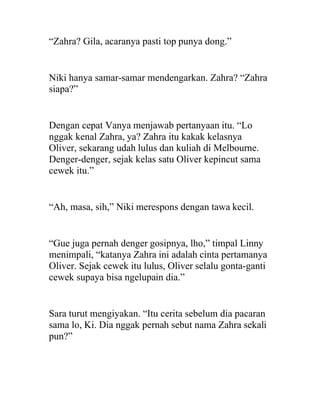 “Zahra? Gila, acaranya pasti top punya dong.”
Niki hanya samar-samar mendengarkan. Zahra? “Zahra
siapa?”
Dengan cepat Vanya menjawab pertanyaan itu. “Lo
nggak kenal Zahra, ya? Zahra itu kakak kelasnya
Oliver, sekarang udah lulus dan kuliah di Melbourne.
Denger-denger, sejak kelas satu Oliver kepincut sama
cewek itu.”
“Ah, masa, sih,” Niki merespons dengan tawa kecil.
“Gue juga pernah denger gosipnya, lho,” timpal Linny
menimpali, “katanya Zahra ini adalah cinta pertamanya
Oliver. Sejak cewek itu lulus, Oliver selalu gonta-ganti
cewek supaya bisa ngelupain dia.”
Sara turut mengiyakan. “Itu cerita sebelum dia pacaran
sama lo, Ki. Dia nggak pernah sebut nama Zahra sekali
pun?”
 