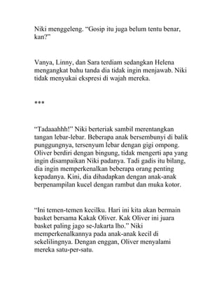 Niki menggeleng. “Gosip itu juga belum tentu benar,
kan?”
Vanya, Linny, dan Sara terdiam sedangkan Helena
mengangkat bahu tanda dia tidak ingin menjawab. Niki
tidak menyukai ekspresi di wajah mereka.
***
“Tadaaahhh!” Niki berteriak sambil merentangkan
tangan lebar-lebar. Beberapa anak bersembunyi di balik
punggungnya, tersenyum lebar dengan gigi ompong.
Oliver berdiri dengan bingung, tidak mengerti apa yang
ingin disampaikan Niki padanya. Tadi gadis itu bilang,
dia ingin memperkenalkan beberapa orang penting
kepadanya. Kini, dia dihadapkan dengan anak-anak
berpenampilan kucel dengan rambut dan muka kotor.
“Ini temen-temen kecilku. Hari ini kita akan bermain
basket bersama Kakak Oliver. Kak Oliver ini juara
basket paling jago se-Jakarta lho.” Niki
memperkenalkannya pada anak-anak kecil di
sekelilingnya. Dengan enggan, Oliver menyalami
mereka satu-per-satu.
 