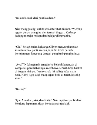 “Ini anak-anak dari panti asuhan?”
Niki menggeleng, untuk sesaat terlihat muram. “Mereka
nggak punya orangtua dan tempat tinggal. Kadang-
kadang mereka makan dan belajar di rumahku.”
“Oh.” Setiap bulan keluarga Oliver menyumbangkan
sesuatu untuk panti asuhan, tapi dia tidak pernah
berhubungan langsung dengan penghuni-penghuninya.
“Ayo!” Niki menarik tangannya ke arah lapangan di
kompleks perumahannya, membawa sebuah bola basket
di tangan kirinya. “Anak-anak ini paling suka main
bola. Kami juga suka main sepak bola di tanah kosong
sana.”
“Kami?”
“Iya. Annalise, aku, dan Nata.” Niki cepat-cepat berlari
ke ujung lapangan, tidak berkata apa-apa lagi.
 