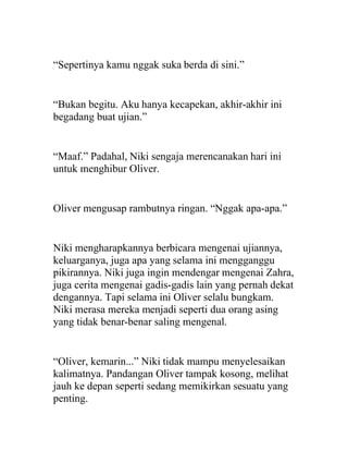 “Sepertinya kamu nggak suka berda di sini.”
“Bukan begitu. Aku hanya kecapekan, akhir-akhir ini
begadang buat ujian.”
“Maaf.” Padahal, Niki sengaja merencanakan hari ini
untuk menghibur Oliver.
Oliver mengusap rambutnya ringan. “Nggak apa-apa.”
Niki mengharapkannya berbicara mengenai ujiannya,
keluarganya, juga apa yang selama ini mengganggu
pikirannya. Niki juga ingin mendengar mengenai Zahra,
juga cerita mengenai gadis-gadis lain yang pernah dekat
dengannya. Tapi selama ini Oliver selalu bungkam.
Niki merasa mereka menjadi seperti dua orang asing
yang tidak benar-benar saling mengenal.
“Oliver, kemarin...” Niki tidak mampu menyelesaikan
kalimatnya. Pandangan Oliver tampak kosong, melihat
jauh ke depan seperti sedang memikirkan sesuatu yang
penting.
 