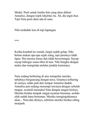 Model. Pasti untuk lomba foto yang akan diikuti
Annalise, dengan topik lokalitas itu. Ah, dia ingin ikut.
Tapi Nata pasti akan ada di sana.
Niki terduduk lesu di tepi lapangan.
***
Ketika kembali ke rumah, langit sudah gelap. Niki
belum makan apa-apa sejak siang, tapi perutnya tidak
lapar. Dia merasa lemas dan tidak bersemangat. Sayup-
sayup trdengar suara ribut di luar. Niki bangkit dengan
malas dan mengintip melalui jendela kamarnya.
Nata sedang berbaring di atas trampolin mereka,
tubuhnya berguncang dengan tawa. Gitarnya terbaring
di sisinya, tidak jauh dari tempat Annalise duduk.
Annalise pun sedang menutupi tawanya dengan sebelah
tangan, sesekali memukul Nata dengan tangan kirinya.
Mereka berdua tampak sangat nyaman bersama, seolah-
olah sudah lama berteman. Mereka mengingatkannya
akan... Nata dan dirinya, sebelum mereka berdua saling
menjauh.
 