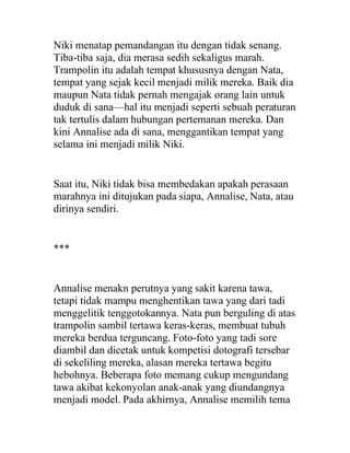 Niki menatap pemandangan itu dengan tidak senang.
Tiba-tiba saja, dia merasa sedih sekaligus marah.
Trampolin itu adalah tempat khususnya dengan Nata,
tempat yang sejak kecil menjadi milik mereka. Baik dia
maupun Nata tidak pernah mengajak orang lain untuk
duduk di sana—hal itu menjadi seperti sebuah peraturan
tak tertulis dalam hubungan pertemanan mereka. Dan
kini Annalise ada di sana, menggantikan tempat yang
selama ini menjadi milik Niki.
Saat itu, Niki tidak bisa membedakan apakah perasaan
marahnya ini ditujukan pada siapa, Annalise, Nata, atau
dirinya sendiri.
***
Annalise menakn perutnya yang sakit karena tawa,
tetapi tidak mampu menghentikan tawa yang dari tadi
menggelitik tenggotokannya. Nata pun berguling di atas
trampolin sambil tertawa keras-keras, membuat tubuh
mereka berdua terguncang. Foto-foto yang tadi sore
diambil dan dicetak untuk kompetisi dotografi tersebar
di sekeliling mereka, alasan mereka tertawa begitu
hebohnya. Beberapa foto memang cukup mengundang
tawa akibat kekonyolan anak-anak yang diundangnya
menjadi model. Pada akhirnya, Annalise memilih tema
 