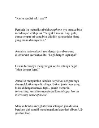 "Kamu sendiri sakit apa?"
Pemuda itu menarik sebelah earphone-nya supaya bisa
mendengar lebih jelas. "Penyakit malas. Lagi pula,
cuma tempat ini yang bisa dijadiin sarana tidur siang
yang aman dan nyaman."
Annalise tertawa kecil mendengar jawaban yang
dilontarkan seenaknya itu. "Lagi denger lagu apa?"
Lawan bicaranya menyeringai ketika ditanya begitu.
"Mau denger juga?"
Annalise menyambut sebelah earphone dengan ragu
dan melekatkannya di telinga. Bukan jenis lagu yang
biasa didengarkannya, tapi... cukup menarik.
Interesting, Annalise menyimpulkan this guy has an
interesting sense of music.
Mereka berdua menghabiskan setengah jam di sana,
berdiam diri sambil mendengarkan lagu dari album U2-
-joshua tree.
 