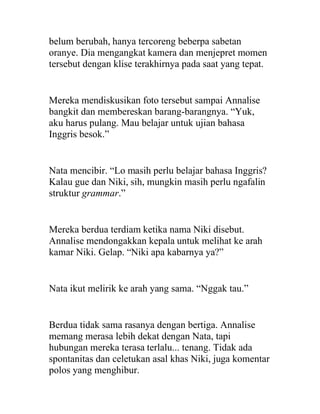 belum berubah, hanya tercoreng beberpa sabetan
oranye. Dia mengangkat kamera dan menjepret momen
tersebut dengan klise terakhirnya pada saat yang tepat.
Mereka mendiskusikan foto tersebut sampai Annalise
bangkit dan membereskan barang-barangnya. “Yuk,
aku harus pulang. Mau belajar untuk ujian bahasa
Inggris besok.”
Nata mencibir. “Lo masih perlu belajar bahasa Inggris?
Kalau gue dan Niki, sih, mungkin masih perlu ngafalin
struktur grammar.”
Mereka berdua terdiam ketika nama Niki disebut.
Annalise mendongakkan kepala untuk melihat ke arah
kamar Niki. Gelap. “Niki apa kabarnya ya?”
Nata ikut melirik ke arah yang sama. “Nggak tau.”
Berdua tidak sama rasanya dengan bertiga. Annalise
memang merasa lebih dekat dengan Nata, tapi
hubungan mereka terasa terlalu... tenang. Tidak ada
spontanitas dan celetukan asal khas Niki, juga komentar
polos yang menghibur.
 