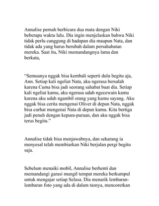 Annalise pernah berbicara dua mata dengan Niki
beberapa waktu lalu. Dia ingin menjelaskan bahwa Niki
tidak perlu canggung di hadapan dia maupun Nata, dan
tidak ada yang harus berubah dalam persahabatan
mereka. Saat itu, Niki memandangnya lama dan
berkata,
“Semuanya nggak bisa kembali seperti dulu begitu aja,
Ann. Setiap kali ngeliat Nata, aku ngerasa bersalah
karena Cuma bisa jadi seorang sahabat buat dia. Setiap
kali ngeliat kamu, aku ngerasa udah ngecewain kamu
karena aku udah ngambil orang yang kamu sayang. Aku
nggak bisa cerita mengenai Oliver di depan Nata, nggak
bisa curhat mengenai Nata di depan kamu. Kita bertiga
jadi penuh dengan kepura-puraan, dan aku nggak bisa
terus begitu.”
Annalise tidak bisa menjawabnya, dan sekarang ia
menyesal telah membiarkan Niki berjalan pergi begitu
saja.
Sebelum menaiki mobil, Annalise berhenti dan
memandangi garasi mungil tempat mereka berkumpul
untuk mengajar setiap Selasa. Dia menarik lembaran-
lembaran foto yang ada di dalam tasnya, mencoretkan
 