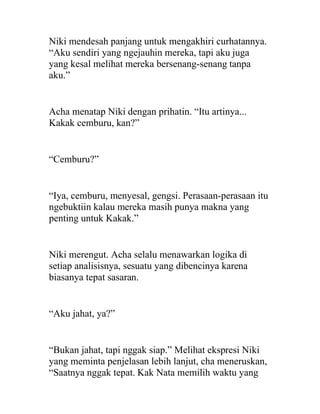 Niki mendesah panjang untuk mengakhiri curhatannya.
“Aku sendiri yang ngejauhin mereka, tapi aku juga
yang kesal melihat mereka bersenang-senang tanpa
aku.”
Acha menatap Niki dengan prihatin. “Itu artinya...
Kakak cemburu, kan?”
“Cemburu?”
“Iya, cemburu, menyesal, gengsi. Perasaan-perasaan itu
ngebuktiin kalau mereka masih punya makna yang
penting untuk Kakak.”
Niki merengut. Acha selalu menawarkan logika di
setiap analisisnya, sesuatu yang dibencinya karena
biasanya tepat sasaran.
“Aku jahat, ya?”
“Bukan jahat, tapi nggak siap.” Melihat ekspresi Niki
yang meminta penjelasan lebih lanjut, cha meneruskan,
“Saatnya nggak tepat. Kak Nata memilih waktu yang
 