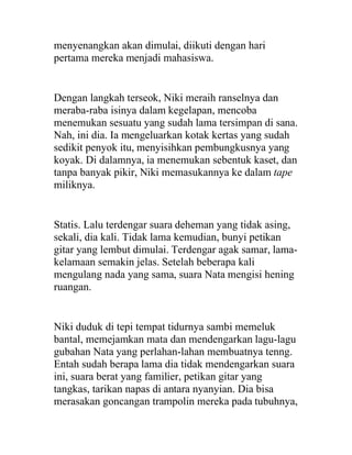 menyenangkan akan dimulai, diikuti dengan hari
pertama mereka menjadi mahasiswa.
Dengan langkah terseok, Niki meraih ranselnya dan
meraba-raba isinya dalam kegelapan, mencoba
menemukan sesuatu yang sudah lama tersimpan di sana.
Nah, ini dia. Ia mengeluarkan kotak kertas yang sudah
sedikit penyok itu, menyisihkan pembungkusnya yang
koyak. Di dalamnya, ia menemukan sebentuk kaset, dan
tanpa banyak pikir, Niki memasukannya ke dalam tape
miliknya.
Statis. Lalu terdengar suara deheman yang tidak asing,
sekali, dia kali. Tidak lama kemudian, bunyi petikan
gitar yang lembut dimulai. Terdengar agak samar, lama-
kelamaan semakin jelas. Setelah beberapa kali
mengulang nada yang sama, suara Nata mengisi hening
ruangan.
Niki duduk di tepi tempat tidurnya sambi memeluk
bantal, memejamkan mata dan mendengarkan lagu-lagu
gubahan Nata yang perlahan-lahan membuatnya tenng.
Entah sudah berapa lama dia tidak mendengarkan suara
ini, suara berat yang familier, petikan gitar yang
tangkas, tarikan napas di antara nyanyian. Dia bisa
merasakan goncangan trampolin mereka pada tubuhnya,
 