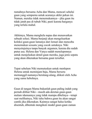 rumahnya bersama Acha dan Mama, mencari sehelai
gaun yang sempurna untuk acaranya akhir pekan ini.
Namun, mereka tidak menemukannya—jika gaun itu
tidak jatuh pas di tubuh Niki, pasti karena harganya
yang terlalu mahal.
Akhirnya, Mama menghela napas dan menawarkan
sebuah solusi. Mama berjanji akan mengeluarkan
koleksi gaun-gaun lamanya dari lemari dan mencoba
menemukan sesuatu yang cocok untuknya. Niki
menyetujuinya tanpa banyak argumen, karena dia sudah
putus asa. Helena dan Vanya sudah meneleponnya
untuk menjelaskan detail gaun mereka, juga jenis sepatu
yang akan dikenakan bersama gaun tersebut.
Tepat sebelum Niki memutuskan untuk menlepon
Helena untuk meminjam baju, Mama berseru
memanggil namanya berulang-ulang, diikuti oleh Acha
yang sama hebohnya.
Gaun di tangan Mama bukanlah gaun paling indah yang
pernah dilihat Niki—masih ada deretan gaun-gaun
malam idamannya yang tidak mampu dibelinya—tetapi
saat melihatnya, Niki tahu bahwa gaun itu akan sangat
cantik jika dikenakan. Kainnya sangat halus ketika
disentuh, dibentuk mengikuti model gaun-gaun zaman
 